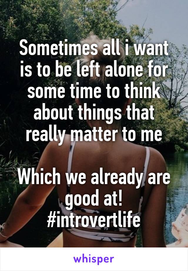 Sometimes all i want is to be left alone for some time to think about things that really matter to me

Which we already are good at!
#introvertlife