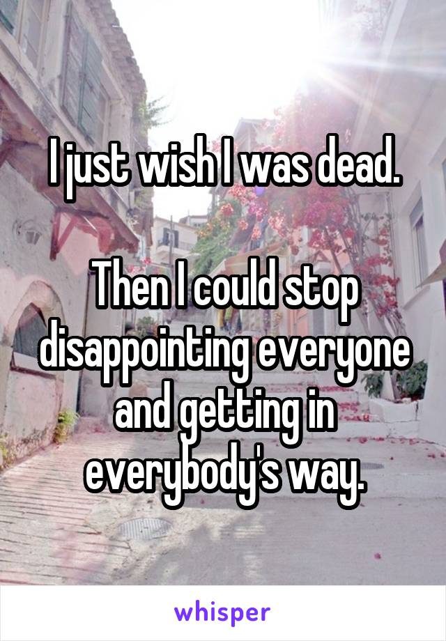 I just wish I was dead.

Then I could stop disappointing everyone and getting in everybody's way.