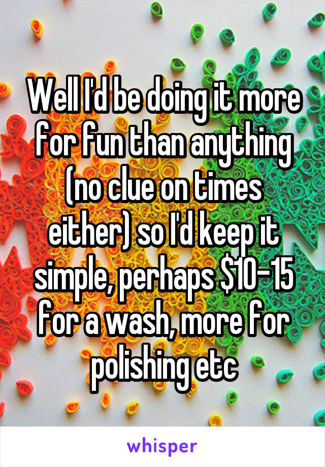 Well I'd be doing it more for fun than anything (no clue on times either) so I'd keep it simple, perhaps $10-15 for a wash, more for polishing etc