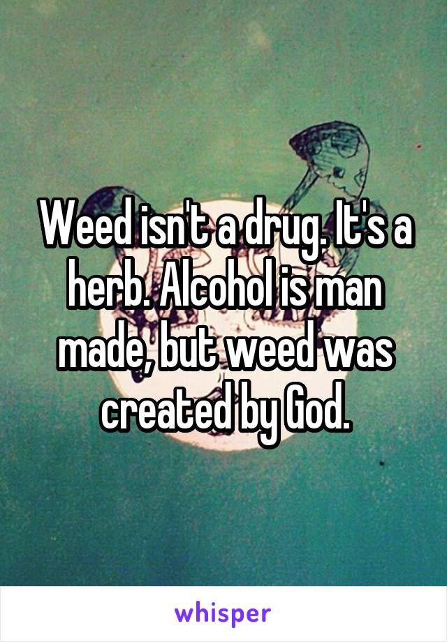 Weed isn't a drug. It's a herb. Alcohol is man made, but weed was created by God.