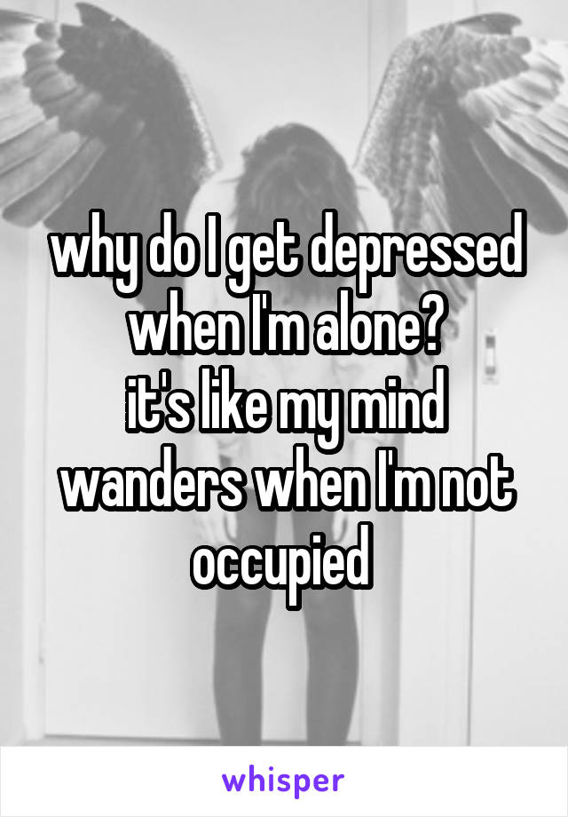 why do I get depressed when I'm alone?
it's like my mind wanders when I'm not occupied 