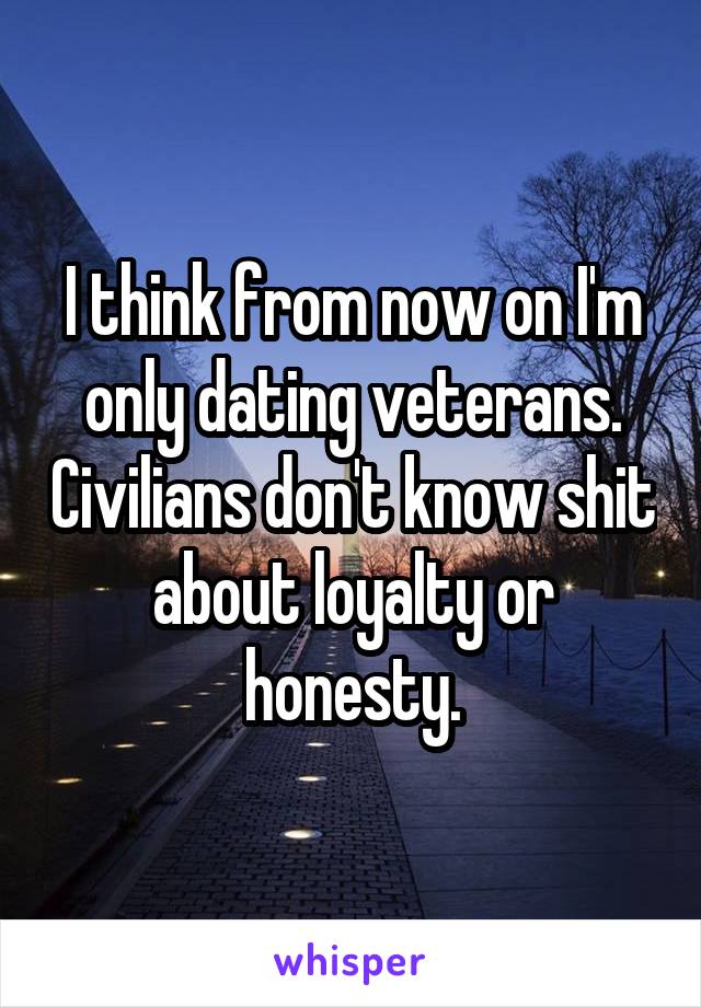 I think from now on I'm only dating veterans. Civilians don't know shit about loyalty or honesty.