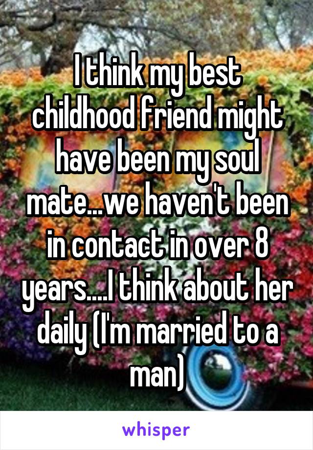 I think my best childhood friend might have been my soul mate...we haven't been in contact in over 8 years....I think about her daily (I'm married to a man)