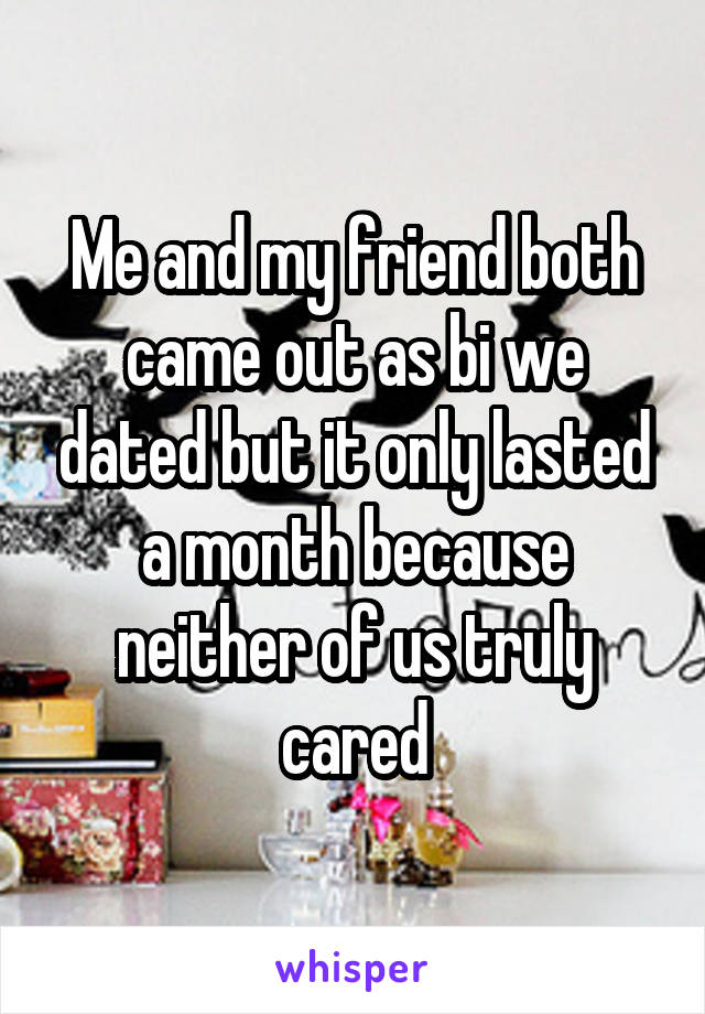 Me and my friend both came out as bi we dated but it only lasted a month because neither of us truly cared