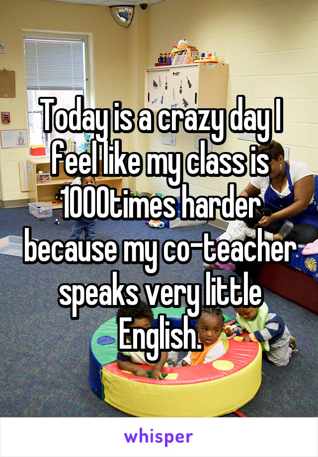 Today is a crazy day I feel like my class is 1000times harder because my co-teacher speaks very little English.