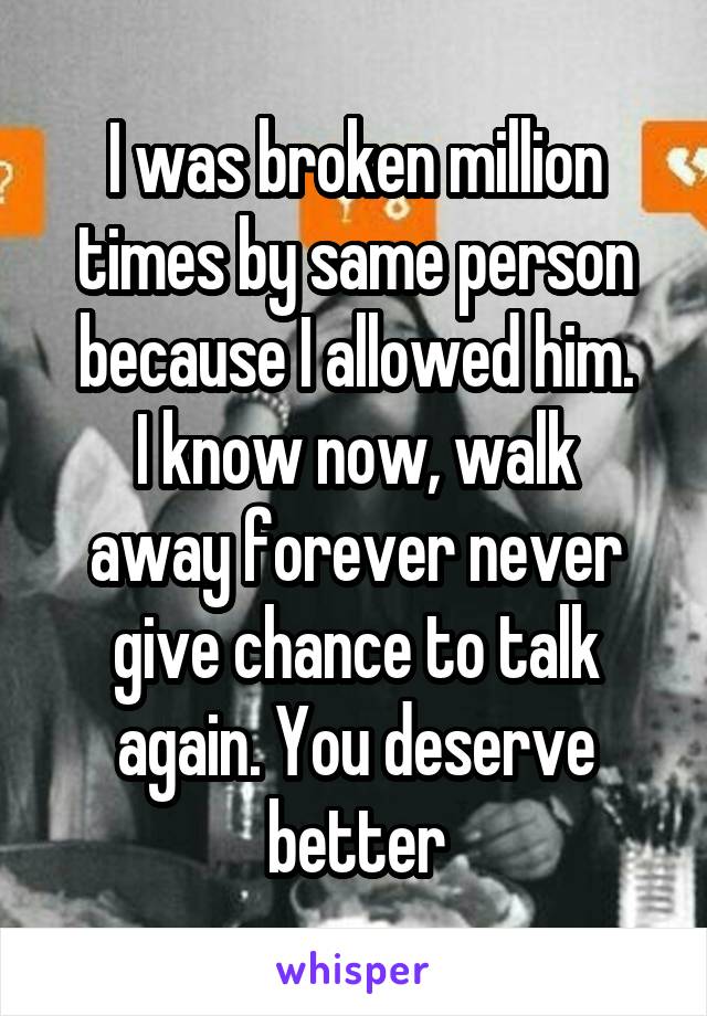 I was broken million times by same person because I allowed him.
I know now, walk away forever never give chance to talk again. You deserve better