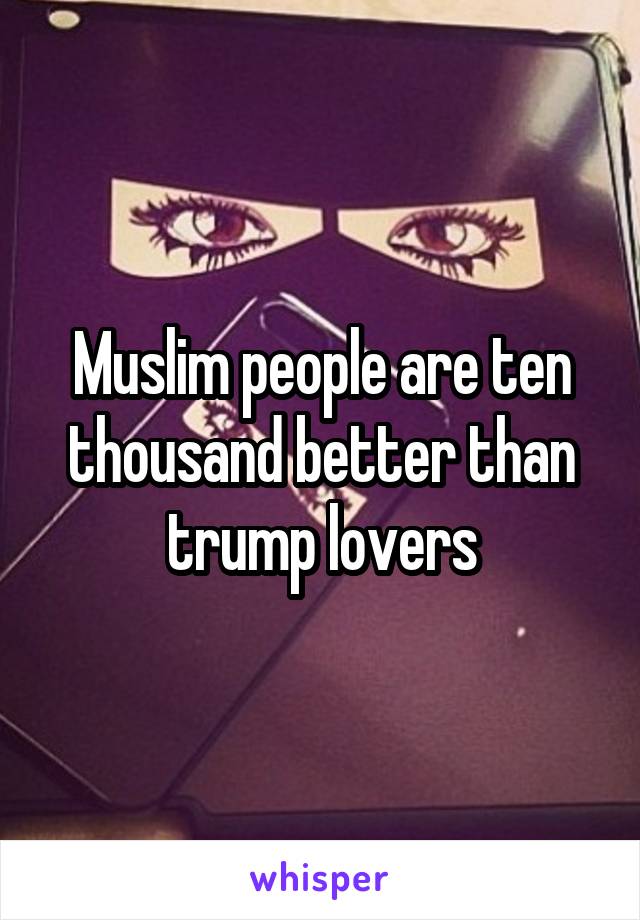 Muslim people are ten thousand better than trump lovers