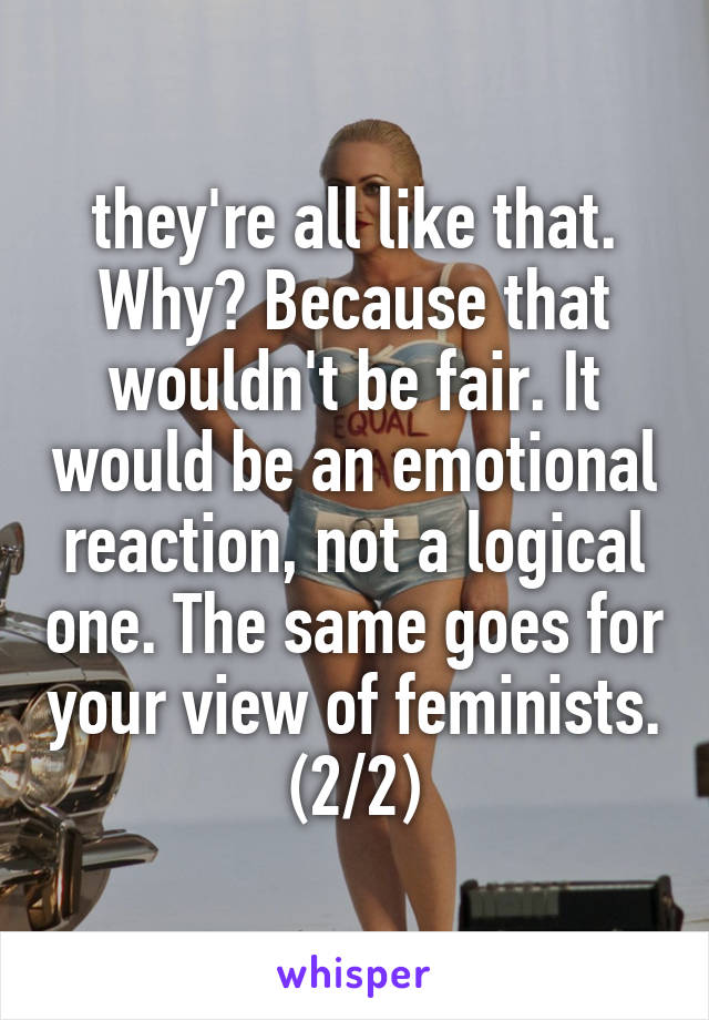 they're all like that. Why? Because that wouldn't be fair. It would be an emotional reaction, not a logical one. The same goes for your view of feminists. (2/2)