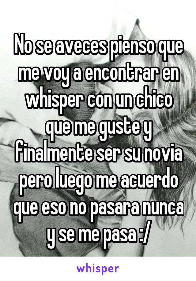 No se aveces pienso que me voy a encontrar en whisper con un chico que me guste y finalmente ser su novia pero luego me acuerdo que eso no pasara nunca y se me pasa :/