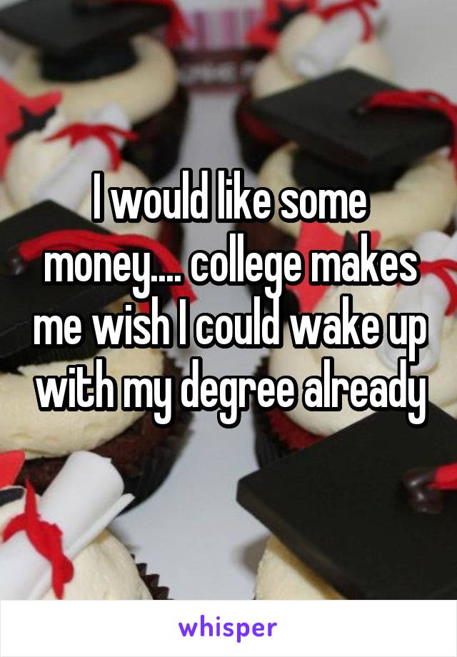 I would like some money.... college makes me wish I could wake up with my degree already 