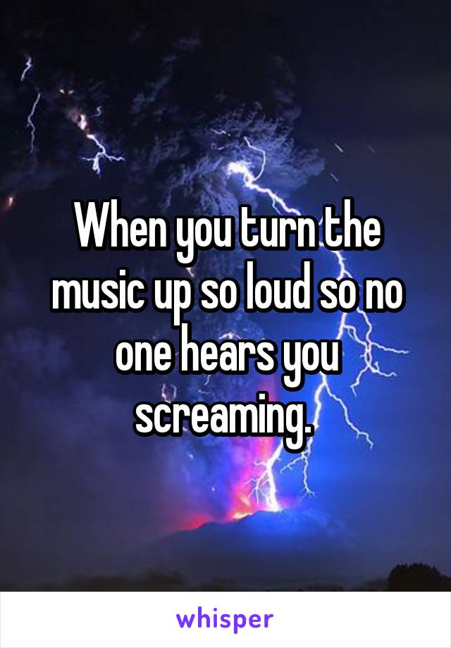 When you turn the music up so loud so no one hears you screaming. 