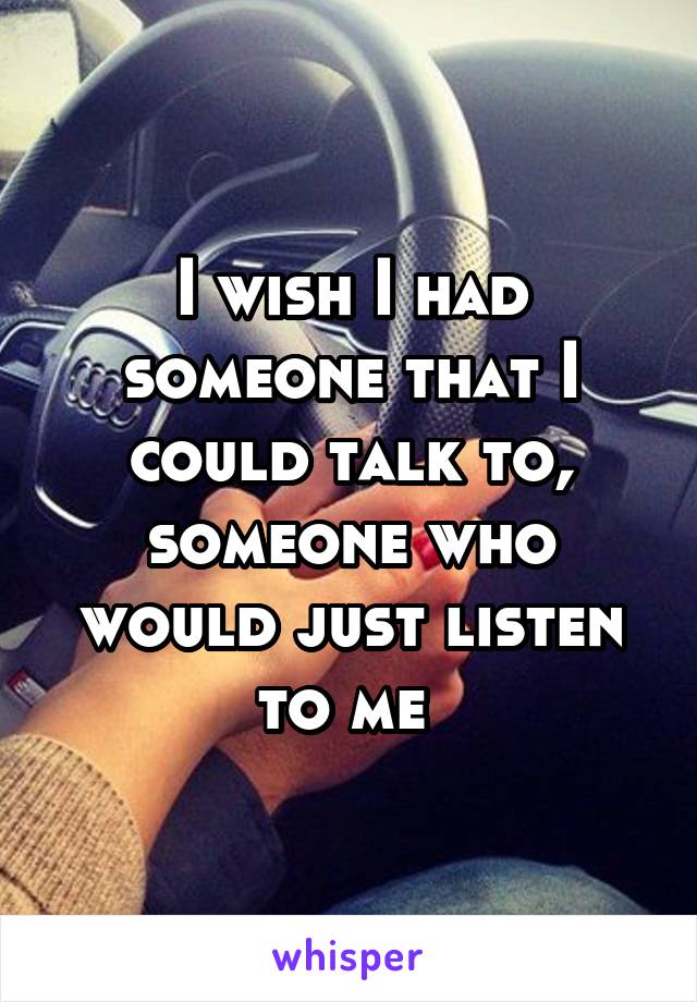 I wish I had someone that I could talk to, someone who would just listen to me 