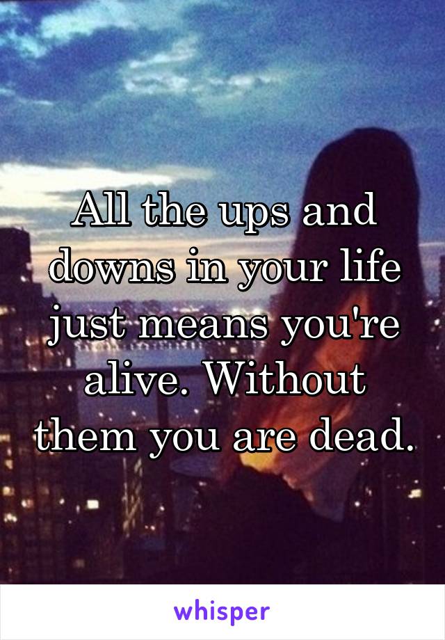 All the ups and downs in your life just means you're alive. Without them you are dead.