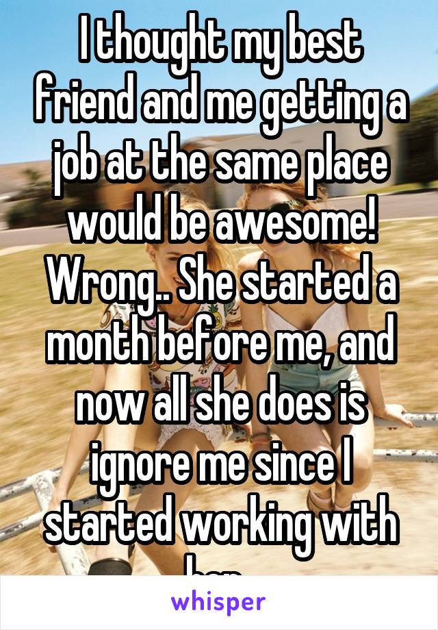 I thought my best friend and me getting a job at the same place would be awesome! Wrong.. She started a month before me, and now all she does is ignore me since I started working with her. 