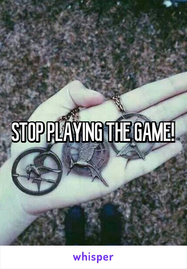 STOP PLAYING THE GAME!!