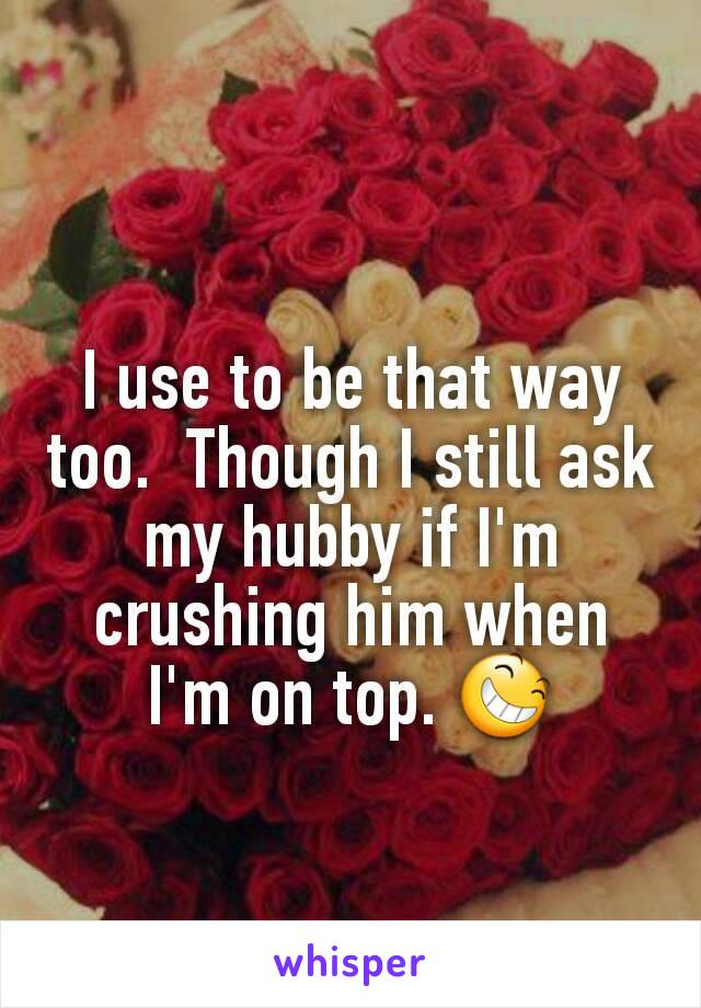 I use to be that way too.  Though I still ask my hubby if I'm crushing him when I'm on top. 😆