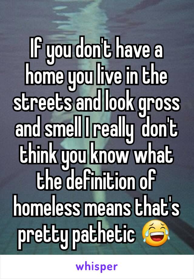 If you don't have a home you live in the streets and look gross and smell I really  don't think you know what the definition of homeless means that's pretty pathetic 😂 