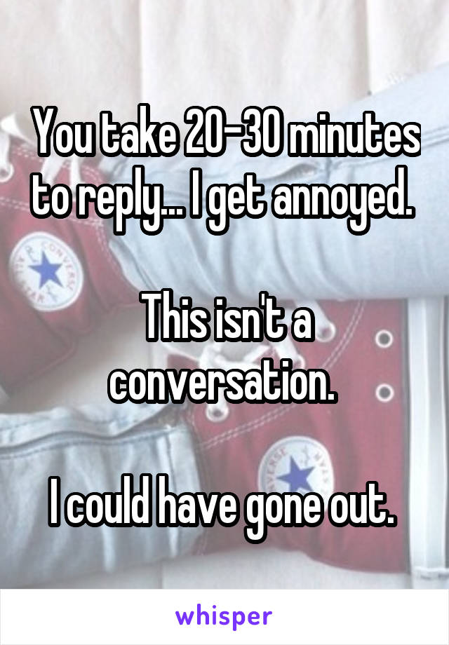 You take 20-30 minutes to reply... I get annoyed. 

This isn't a conversation. 

I could have gone out. 