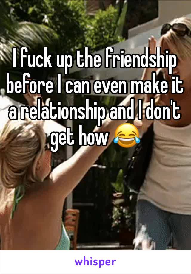 I fuck up the friendship before I can even make it a relationship and I don't get how 😂