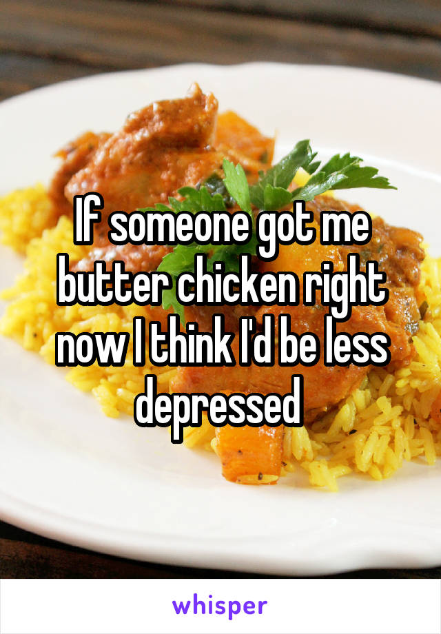 If someone got me butter chicken right now I think I'd be less depressed 