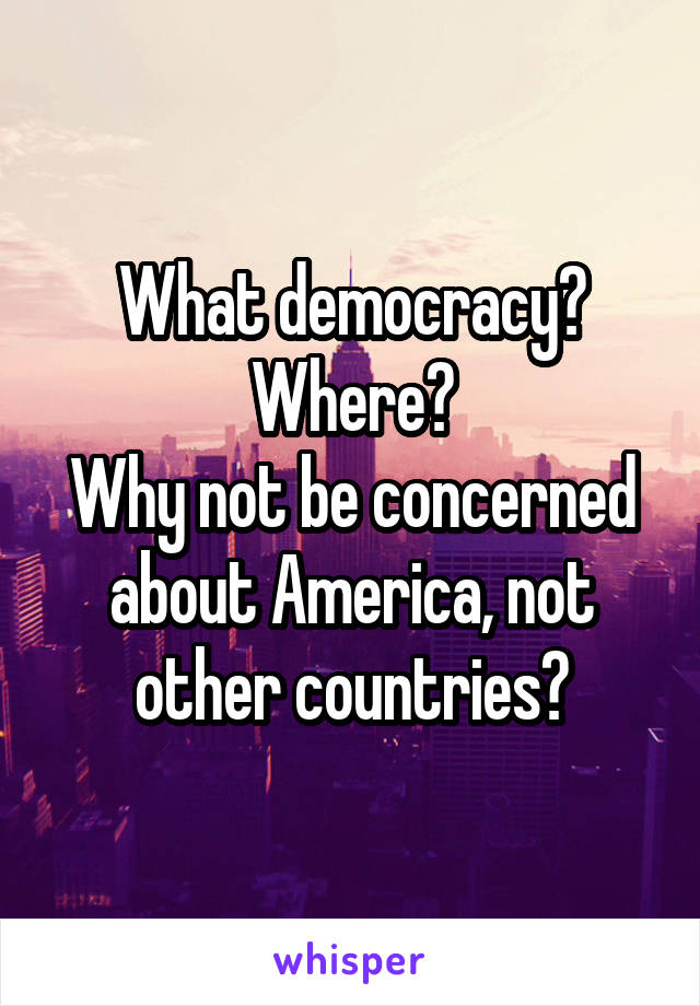 What democracy?
Where?
Why not be concerned about America, not other countries?