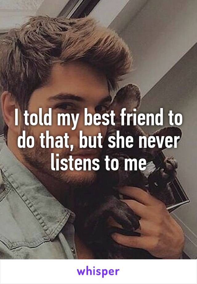 I told my best friend to do that, but she never listens to me