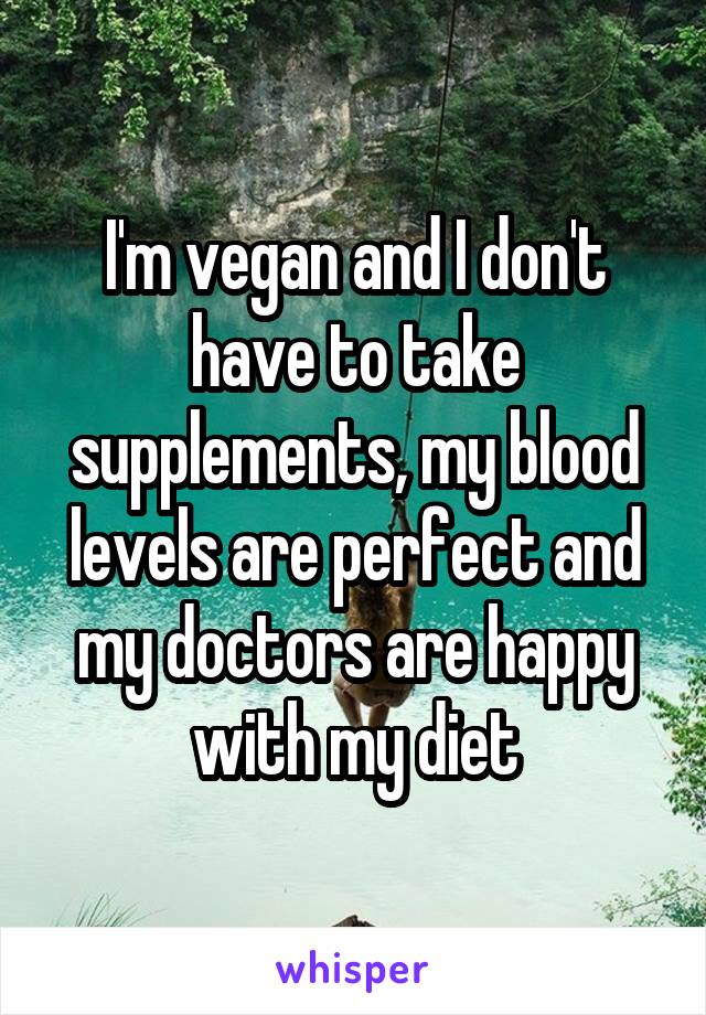 I'm vegan and I don't have to take supplements, my blood levels are perfect and my doctors are happy with my diet