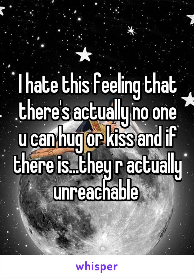 I hate this feeling that there's actually no one u can hug or kiss and if there is...they r actually unreachable 