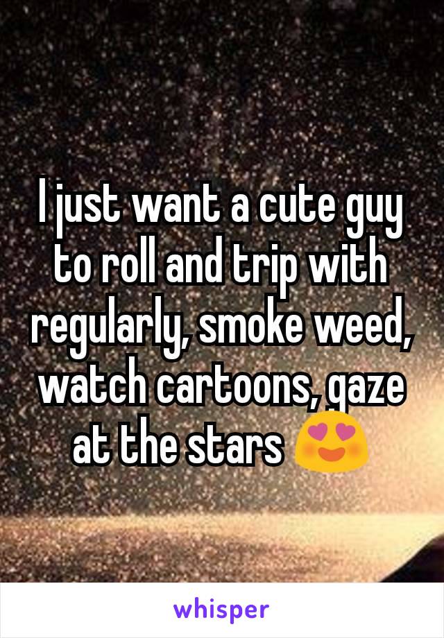 I just want a cute guy to roll and trip with regularly, smoke weed, watch cartoons, gaze at the stars 😍