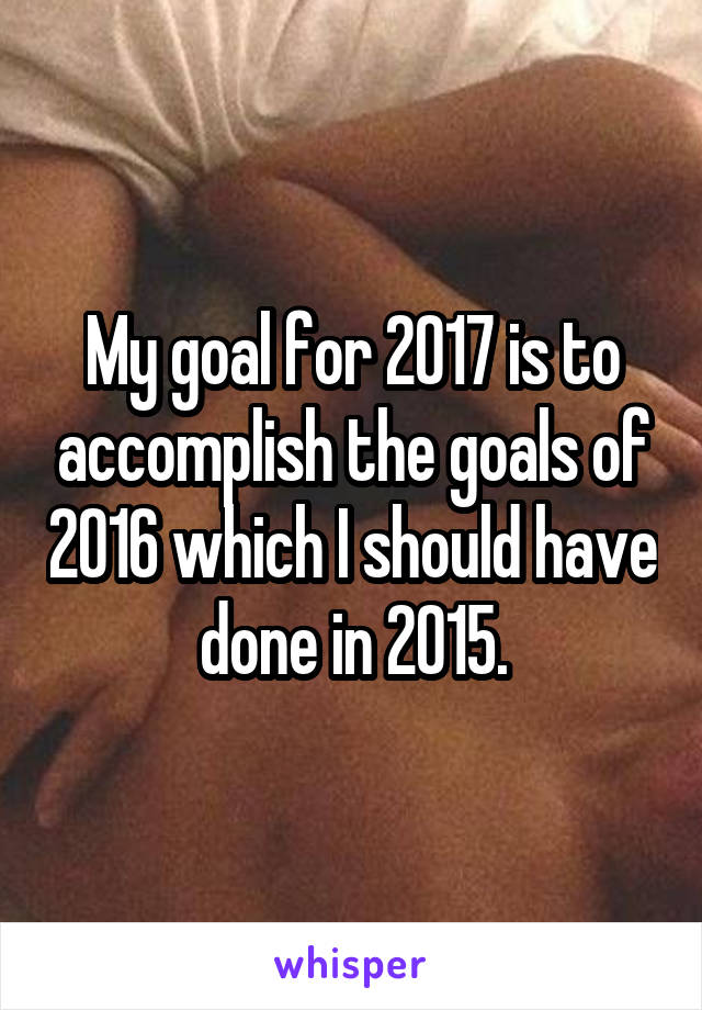 My goal for 2017 is to accomplish the goals of 2016 which I should have done in 2015.