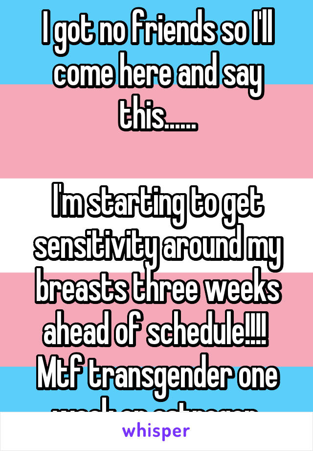 I got no friends so I'll come here and say this......

I'm starting to get sensitivity around my breasts three weeks ahead of schedule!!!! 
Mtf transgender one week on estrogen 