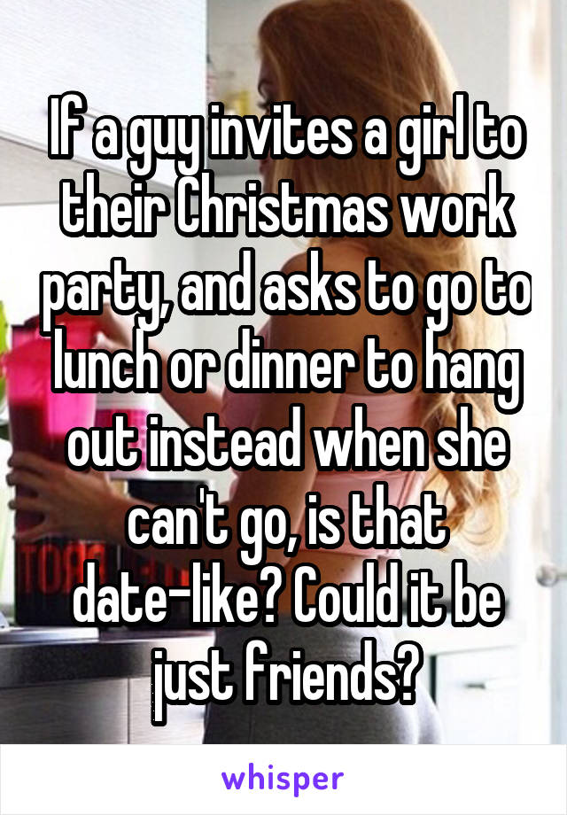 If a guy invites a girl to their Christmas work party, and asks to go to lunch or dinner to hang out instead when she can't go, is that date-like? Could it be just friends?