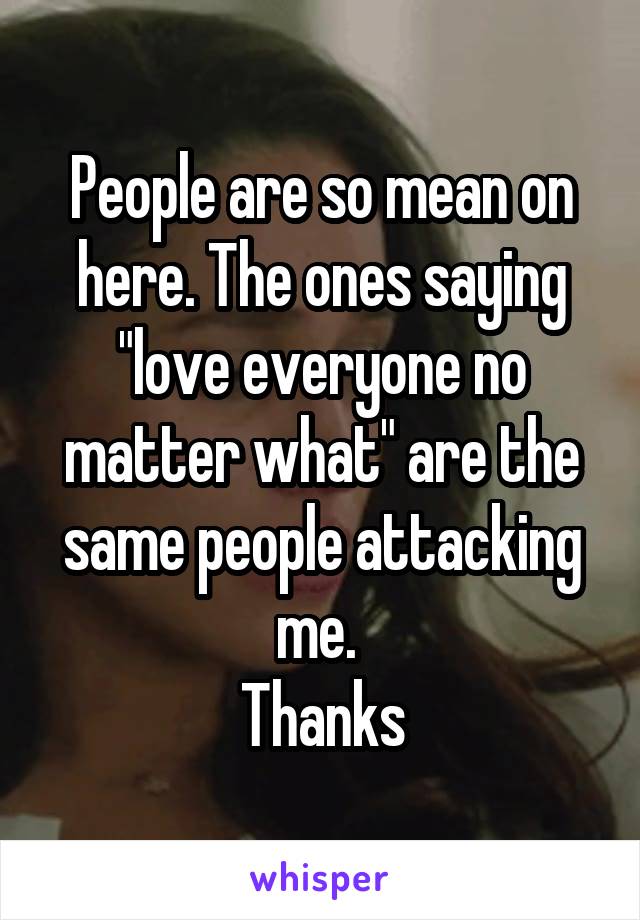 People are so mean on here. The ones saying "love everyone no matter what" are the same people attacking me. 
Thanks