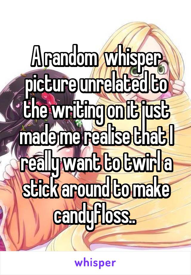 A random  whisper picture unrelated to the writing on it just made me realise that I really want to twirl a stick around to make candyfloss.. 