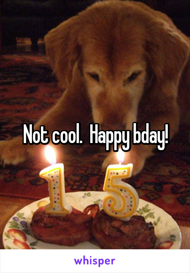 Not cool.  Happy bday!