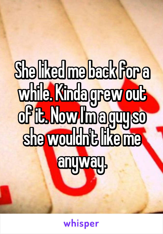 She liked me back for a while. Kinda grew out of it. Now I'm a guy so she wouldn't like me anyway.