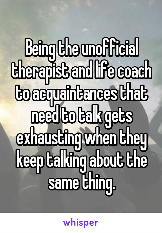 Being the unofficial therapist and life coach to acquaintances that need to talk gets exhausting when they keep talking about the same thing.