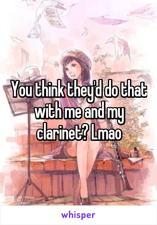 You think they'd do that with me and my clarinet? Lmao