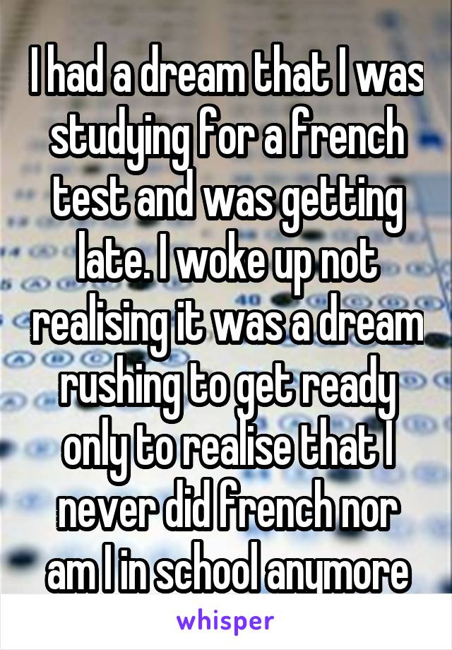 I had a dream that I was studying for a french test and was getting late. I woke up not realising it was a dream rushing to get ready only to realise that I never did french nor am I in school anymore