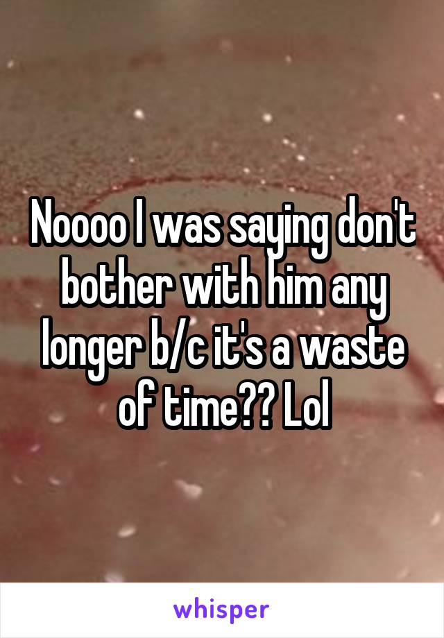 Noooo I was saying don't bother with him any longer b/c it's a waste of time?? Lol