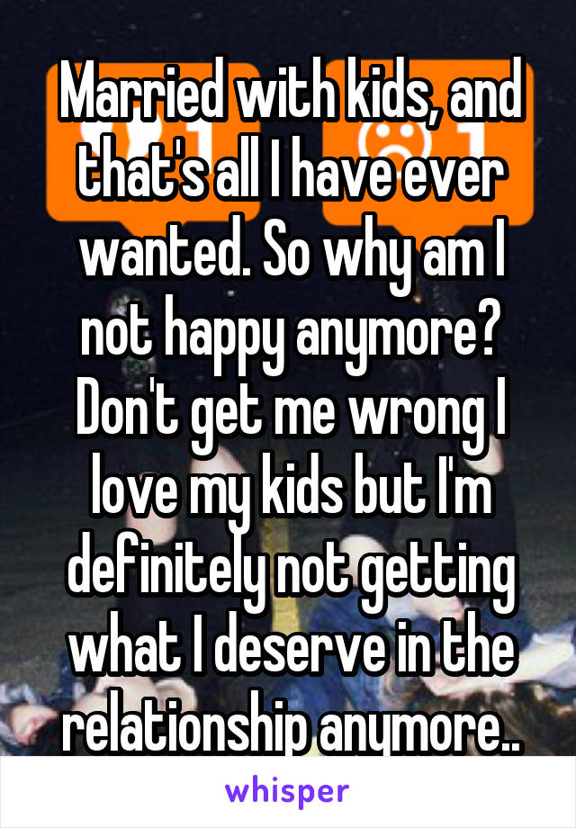 Married with kids, and that's all I have ever wanted. So why am I not happy anymore? Don't get me wrong I love my kids but I'm definitely not getting what I deserve in the relationship anymore..