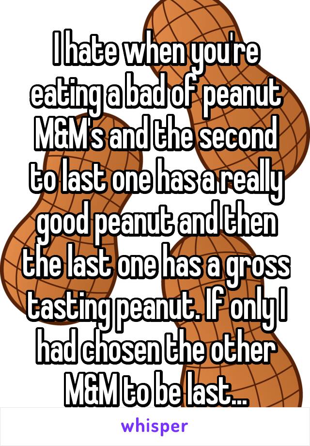 I hate when you're eating a bad of peanut M&M's and the second to last one has a really good peanut and then the last one has a gross tasting peanut. If only I had chosen the other M&M to be last...