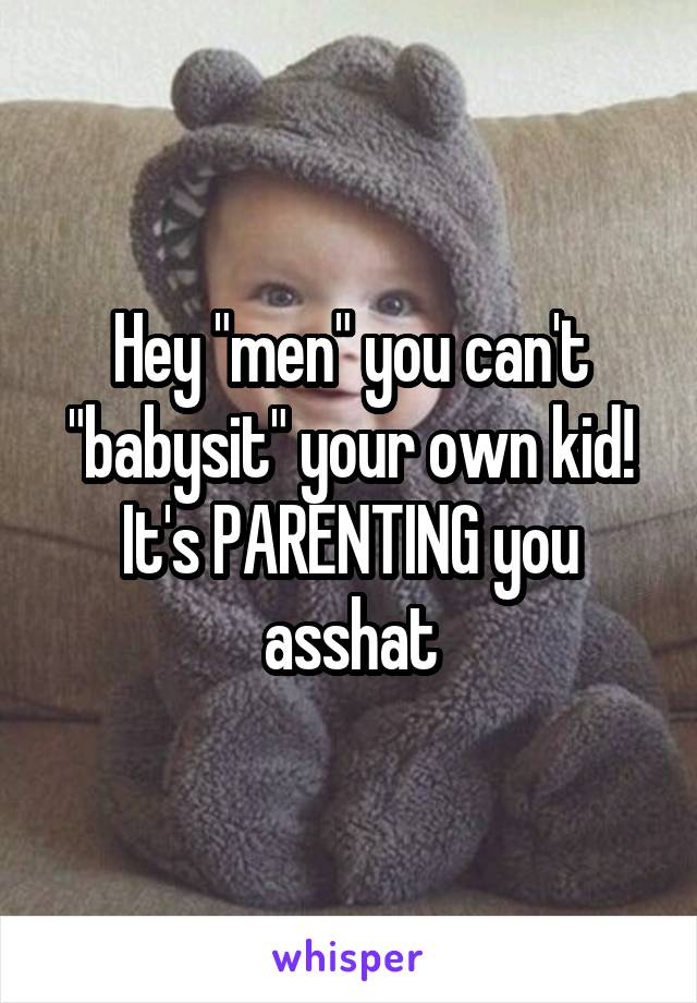 Hey "men" you can't "babysit" your own kid! It's PARENTING you asshat