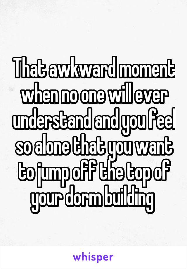 That awkward moment when no one will ever understand and you feel so alone that you want to jump off the top of your dorm building 