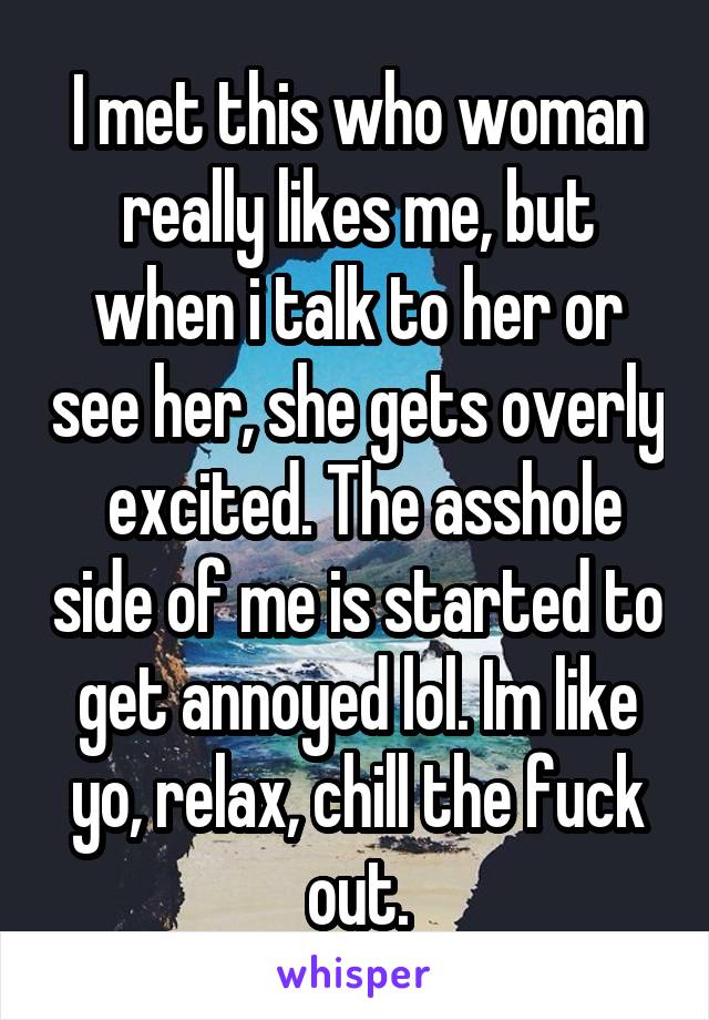 I met this who woman really likes me, but when i talk to her or see her, she gets overly  excited. The asshole side of me is started to get annoyed lol. Im like yo, relax, chill the fuck out.