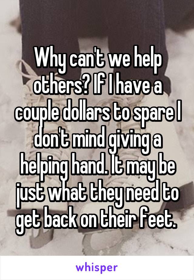 Why can't we help others? If I have a couple dollars to spare I don't mind giving a helping hand. It may be just what they need to get back on their feet. 