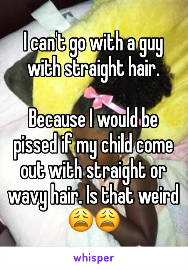 I can't go with a guy with straight hair. 

Because I would be pissed if my child come out with straight or wavy hair. Is that weird 😩😩