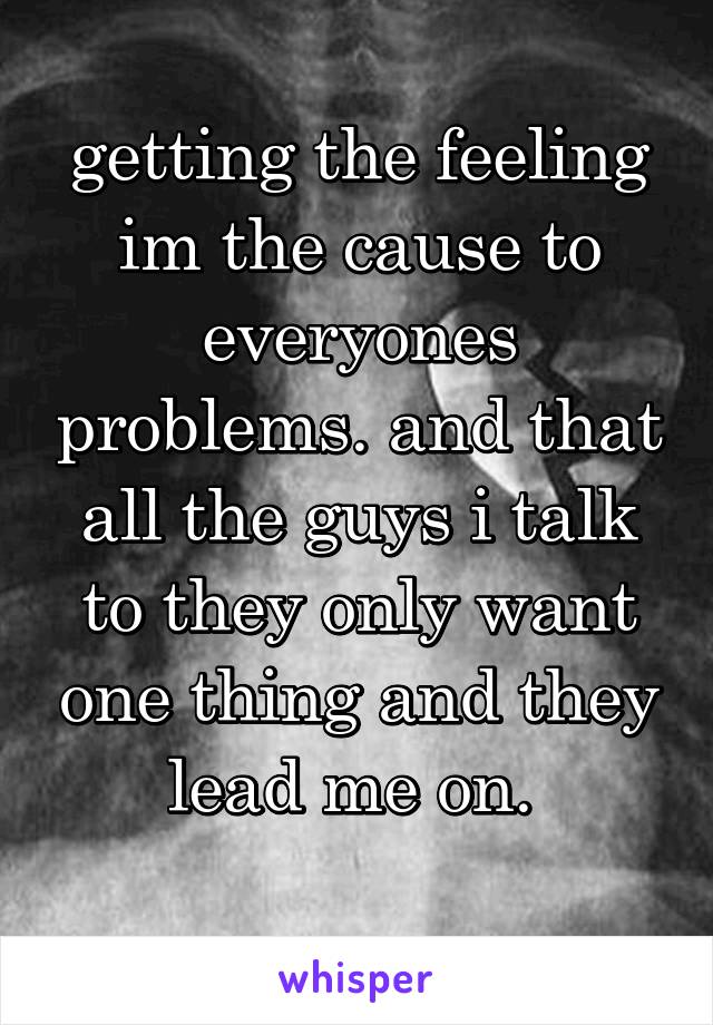 getting the feeling im the cause to everyones problems. and that all the guys i talk to they only want one thing and they lead me on. 
