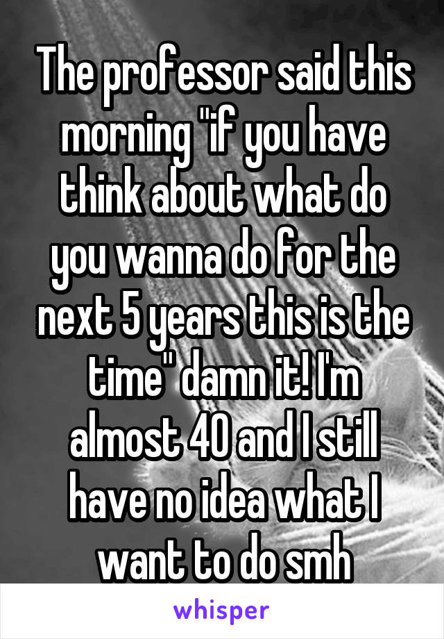 The professor said this morning "if you have think about what do you wanna do for the next 5 years this is the time" damn it! I'm almost 40 and I still have no idea what I want to do smh