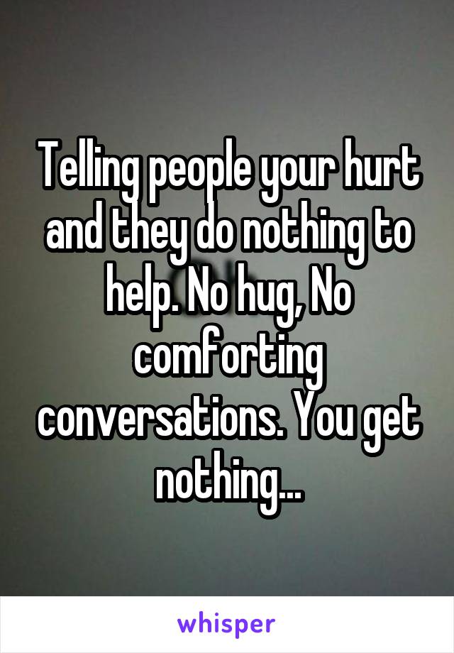 Telling people your hurt and they do nothing to help. No hug, No comforting conversations. You get nothing...